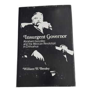 Insurgent Governor Abraham Gonzalez And The Mexican Revolution In Chihuahua Book